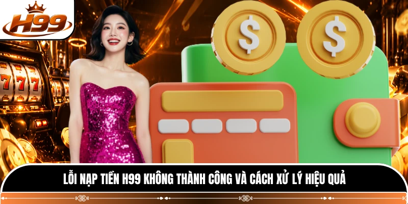 Lỗi nạp tiền H99 không thành công và cách xử lý hiệu quả